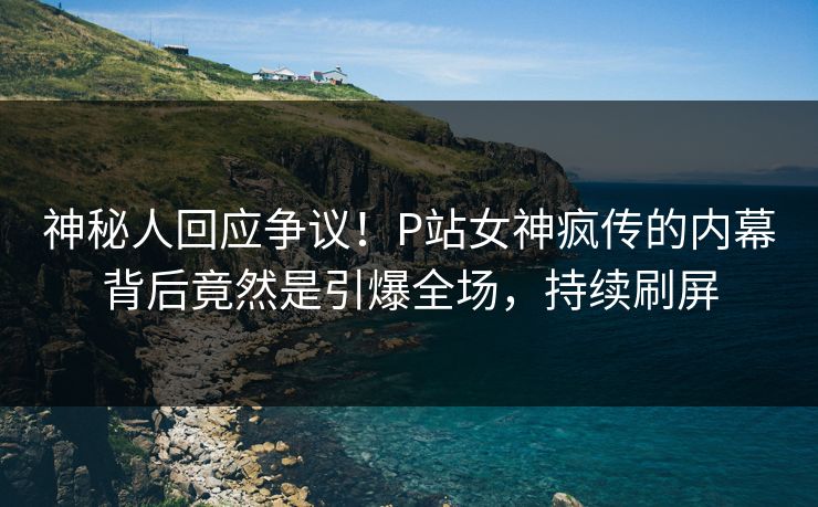 神秘人回应争议！P站女神疯传的内幕背后竟然是引爆全场，持续刷屏