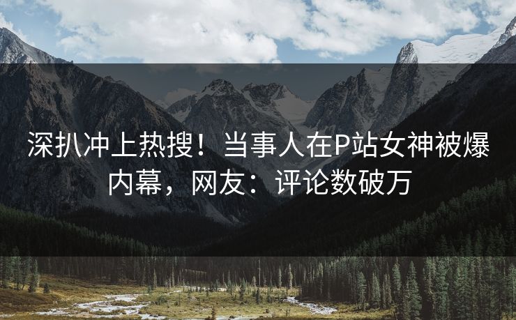 深扒冲上热搜！当事人在P站女神被爆内幕，网友：评论数破万