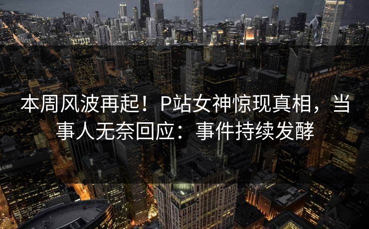 本周风波再起！P站女神惊现真相，当事人无奈回应：事件持续发酵