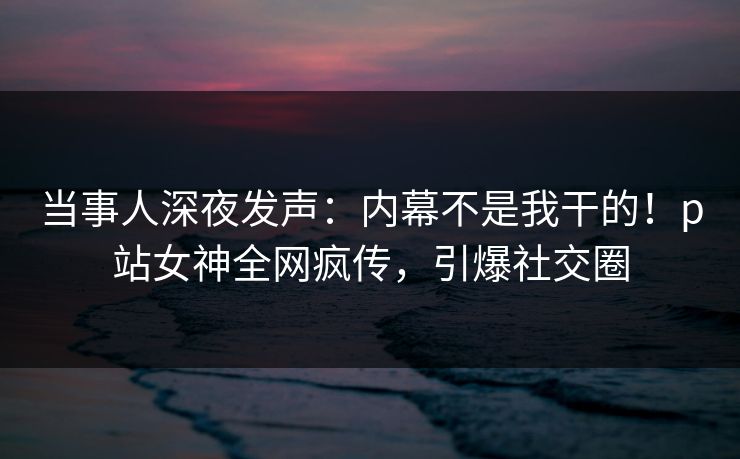 当事人深夜发声：内幕不是我干的！p站女神全网疯传，引爆社交圈