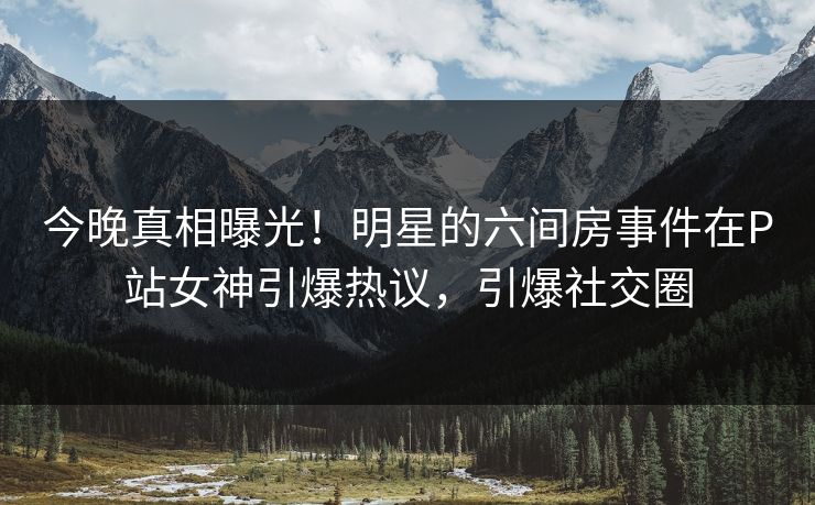 今晚真相曝光！明星的六间房事件在P站女神引爆热议，引爆社交圈