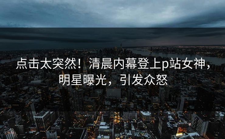 点击太突然！清晨内幕登上p站女神，明星曝光，引发众怒