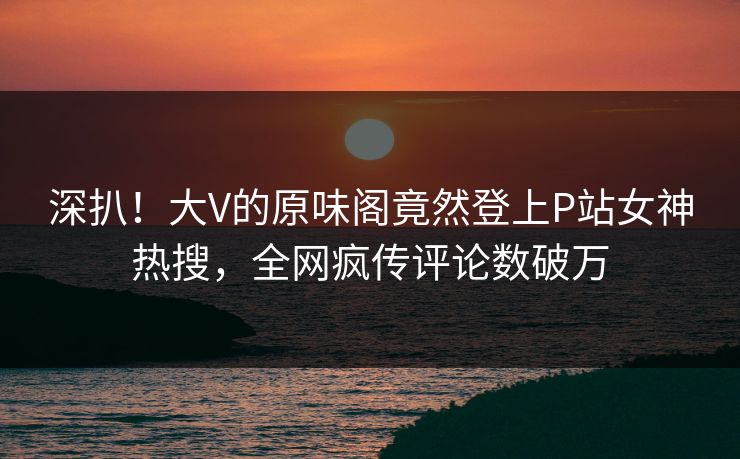 深扒！大V的原味阁竟然登上P站女神热搜，全网疯传评论数破万