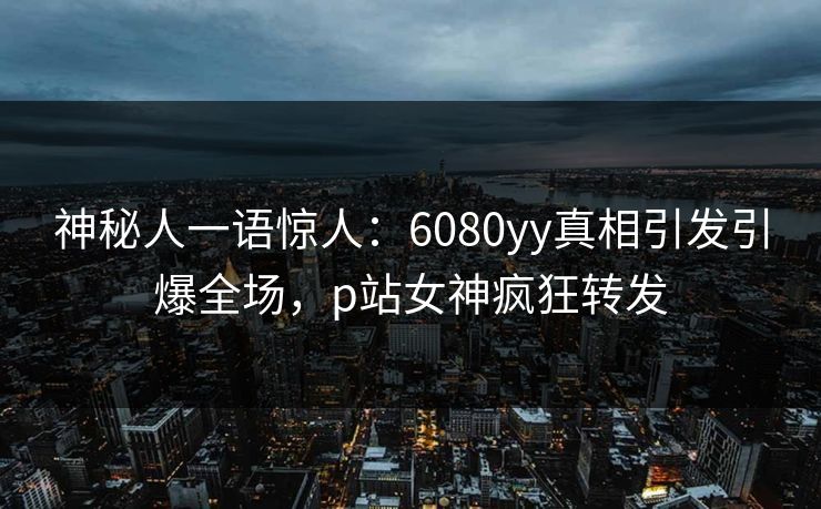神秘人一语惊人：6080yy真相引发引爆全场，p站女神疯狂转发