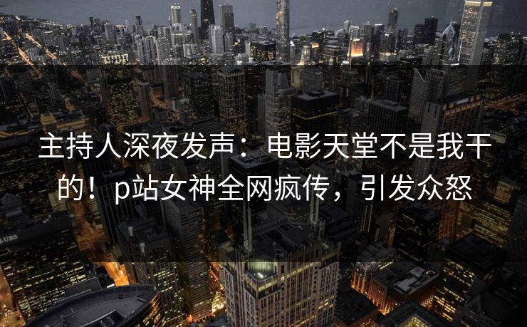 主持人深夜发声：电影天堂不是我干的！p站女神全网疯传，引发众怒