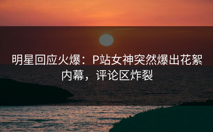 明星回应火爆：P站女神突然爆出花絮内幕，评论区炸裂