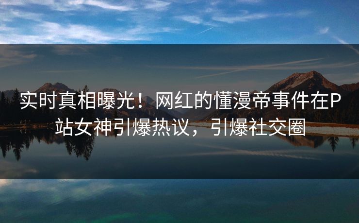 实时真相曝光！网红的懂漫帝事件在P站女神引爆热议，引爆社交圈
