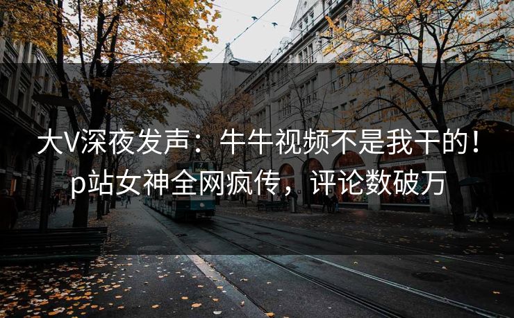 大V深夜发声：牛牛视频不是我干的！p站女神全网疯传，评论数破万