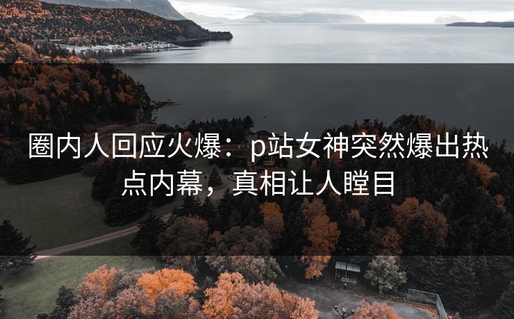 圈内人回应火爆：p站女神突然爆出热点内幕，真相让人瞠目