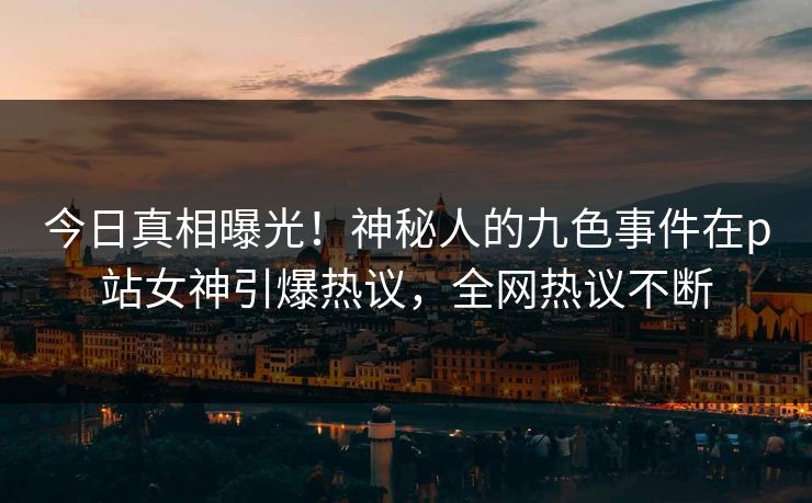 今日真相曝光！神秘人的九色事件在p站女神引爆热议，全网热议不断