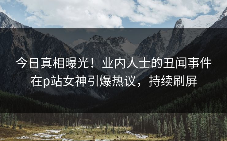 今日真相曝光！业内人士的丑闻事件在p站女神引爆热议，持续刷屏