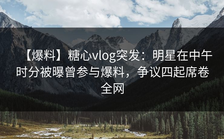 【爆料】糖心vlog突发：明星在中午时分被曝曾参与爆料，争议四起席卷全网