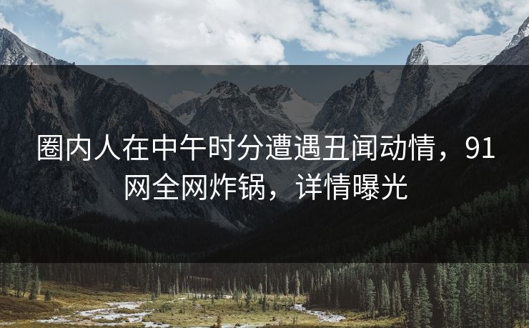 圈内人在中午时分遭遇丑闻动情，91网全网炸锅，详情曝光