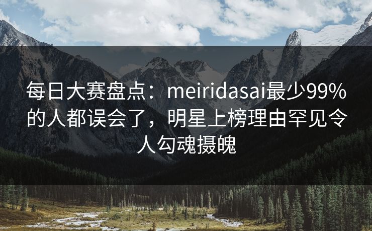 每日大赛盘点：meiridasai最少99%的人都误会了，明星上榜理由罕见令人勾魂摄魄