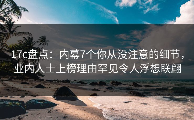 17c盘点：内幕7个你从没注意的细节，业内人士上榜理由罕见令人浮想联翩