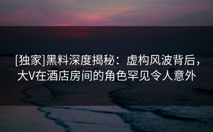 [独家]黑料深度揭秘：虚构风波背后，大V在酒店房间的角色罕见令人意外