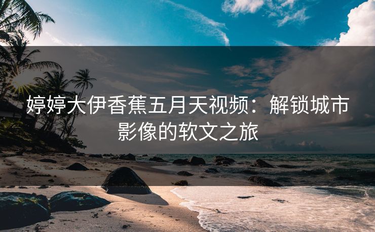 婷婷大伊香蕉五月天视频：解锁城市影像的软文之旅