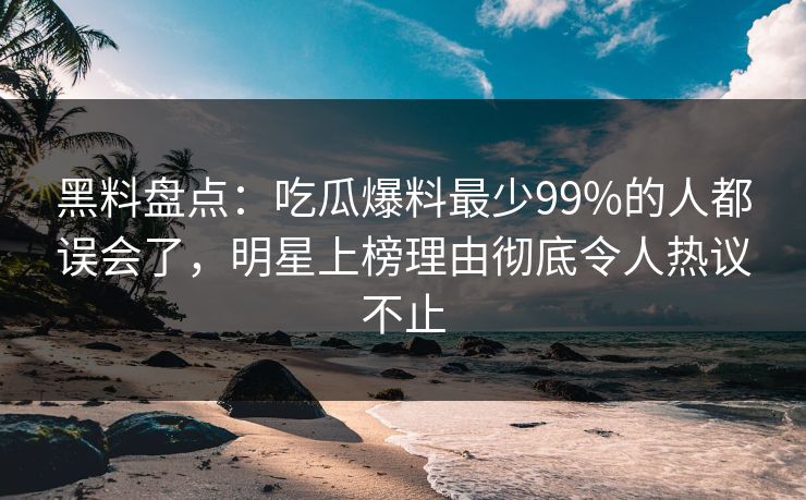 黑料盘点：吃瓜爆料最少99%的人都误会了，明星上榜理由彻底令人热议不止