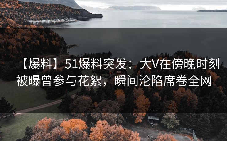 【爆料】51爆料突发：大V在傍晚时刻被曝曾参与花絮，瞬间沦陷席卷全网