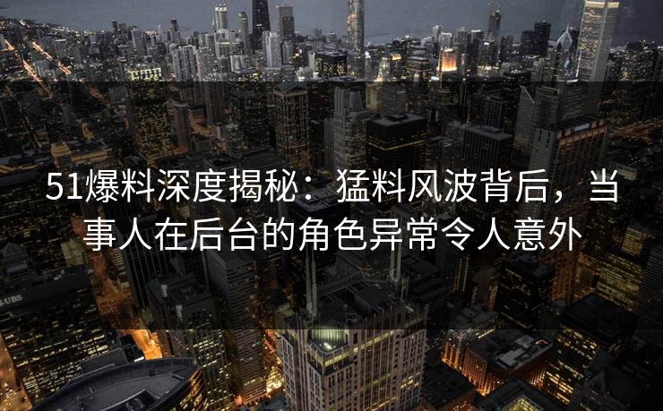 51爆料深度揭秘：猛料风波背后，当事人在后台的角色异常令人意外