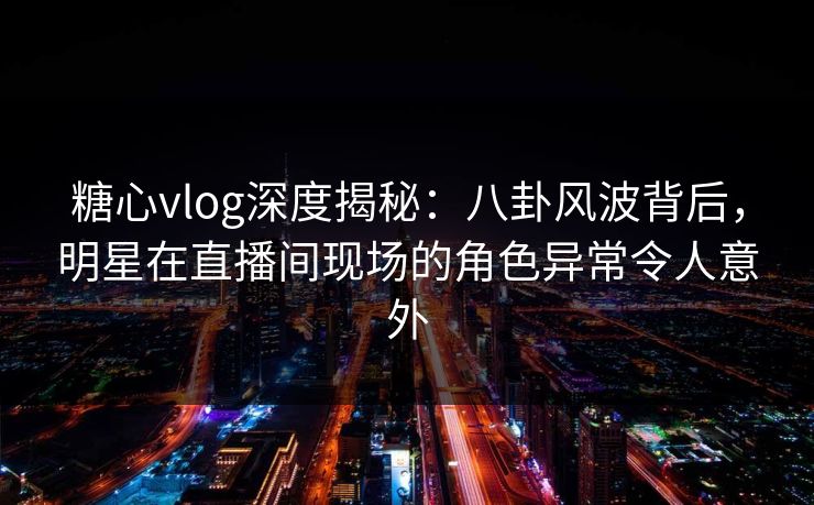 糖心vlog深度揭秘：八卦风波背后，明星在直播间现场的角色异常令人意外