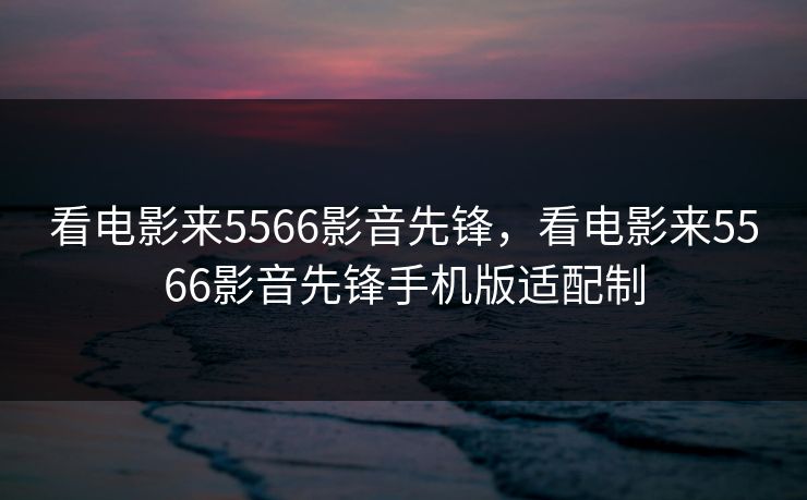 看电影来5566影音先锋，看电影来5566影音先锋手机版适配制