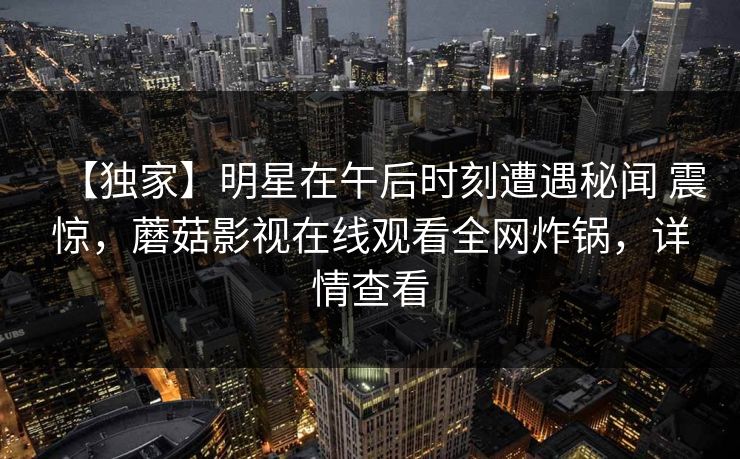 【独家】明星在午后时刻遭遇秘闻 震惊，蘑菇影视在线观看全网炸锅，详情查看