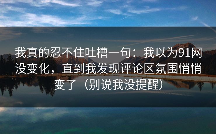 我真的忍不住吐槽一句：我以为91网没变化，直到我发现评论区氛围悄悄变了（别说我没提醒）