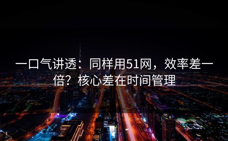 一口气讲透：同样用51网，效率差一倍？核心差在时间管理