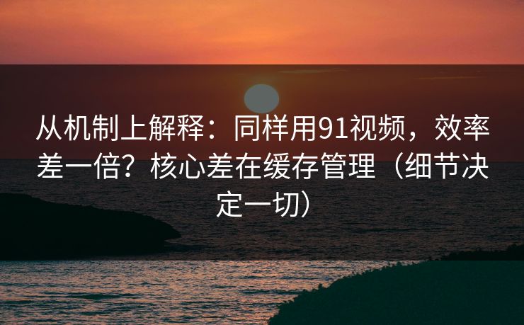 从机制上解释：同样用91视频，效率差一倍？核心差在缓存管理（细节决定一切）