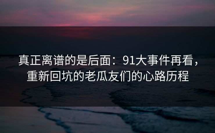 真正离谱的是后面：91大事件再看，重新回坑的老瓜友们的心路历程