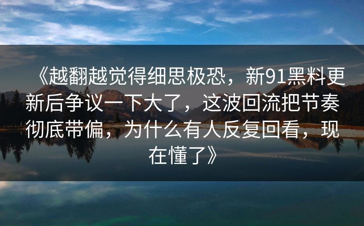 《越翻越觉得细思极恐，新91黑料更新后争议一下大了，这波回流把节奏彻底带偏，为什么有人反复回看，现在懂了》